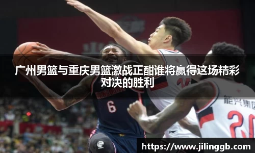广州男篮与重庆男篮激战正酣谁将赢得这场精彩对决的胜利